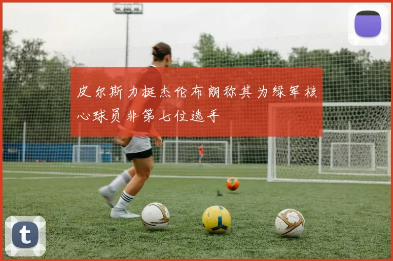 皮尔斯力挺杰伦布朗称其为绿军核心球员非第七位选手