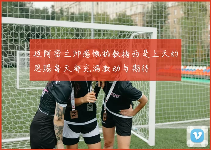 迈阿密主帅感慨执教梅西是上天的恩赐每天都充满激动与期待
