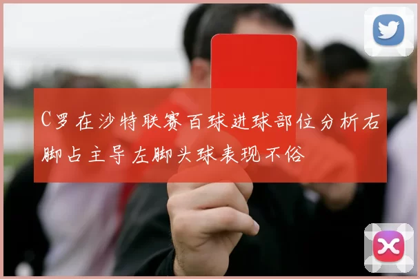C罗在沙特联赛百球进球部位分析右脚占主导左脚头球表现不俗