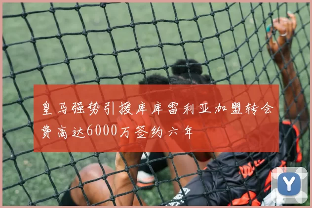 皇马强势引援库库雷利亚加盟转会费高达6000万签约六年