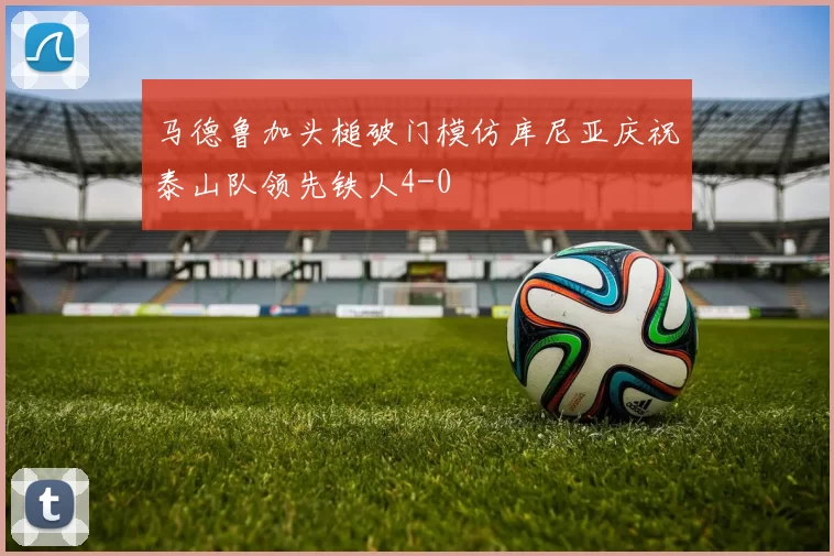 马德鲁加头槌破门模仿库尼亚庆祝泰山队领先铁人4-0