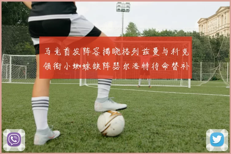 马竞首发阵容揭晓格列兹曼与科克领衔小蜘蛛缺阵瑟尔洛特待命替补