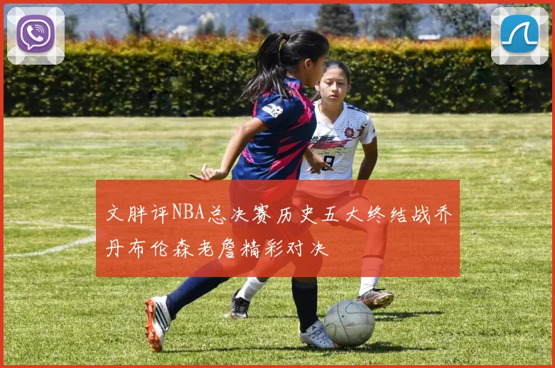 文胖评NBA总决赛历史五大终结战乔丹布伦森老詹精彩对决