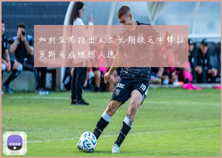 加利亚尼指出米兰长期缺乏中锋拉莫斯或成理想人选