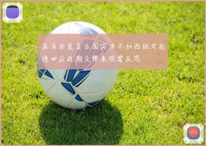 亚马尔直言法国实力不如西班牙孔德回应近期交锋表现需反思