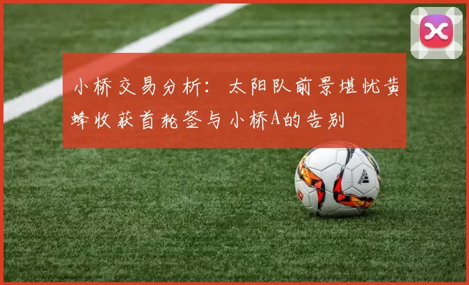 小桥交易分析：太阳队前景堪忧黄蜂收获首轮签与小桥A的告别