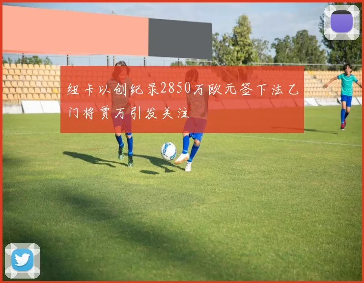 纽卡以创纪录2850万欧元签下法乙门将贾万引发关注