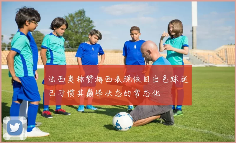 法西奥称赞梅西表现依旧出色球迷已习惯其巅峰状态的常态化