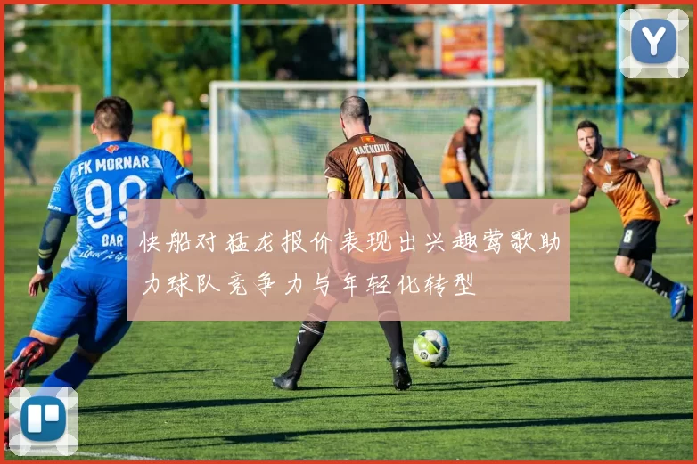 快船对猛龙报价表现出兴趣莺歌助力球队竞争力与年轻化转型