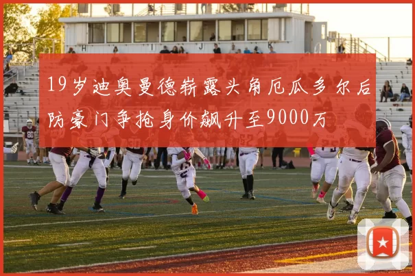 19岁迪奥曼德崭露头角厄瓜多尔后防豪门争抢身价飙升至9000万