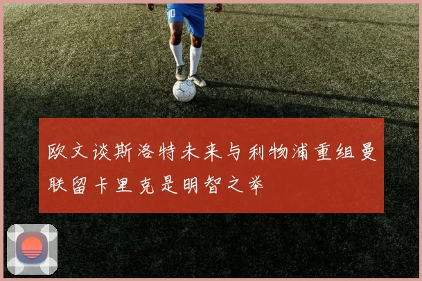 欧文谈斯洛特未来与利物浦重组曼联留卡里克是明智之举