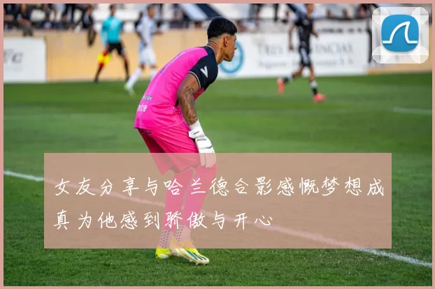 女友分享与哈兰德合影感慨梦想成真为他感到骄傲与开心