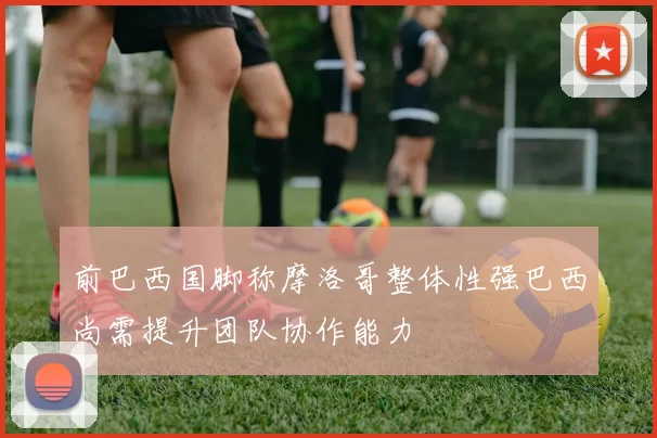 前巴西国脚称摩洛哥整体性强巴西尚需提升团队协作能力