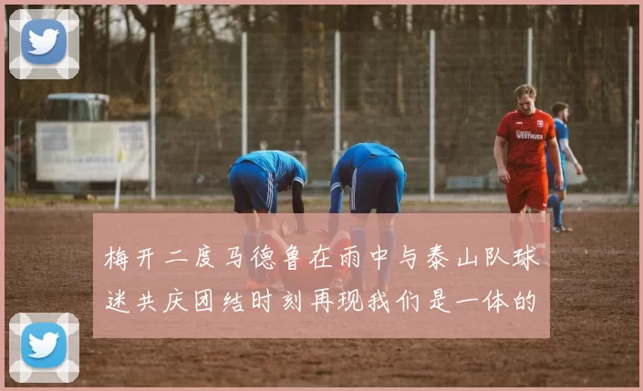 梅开二度马德鲁在雨中与泰山队球迷共庆团结时刻再现我们是一体的精神