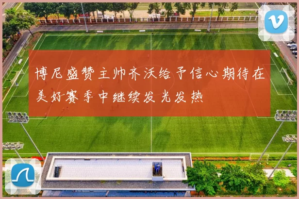 博尼盛赞主帅齐沃给予信心期待在美好赛季中继续发光发热