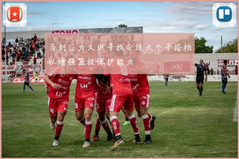 马刺应为文班寻找合适大个子搭档以增强篮板保护能力