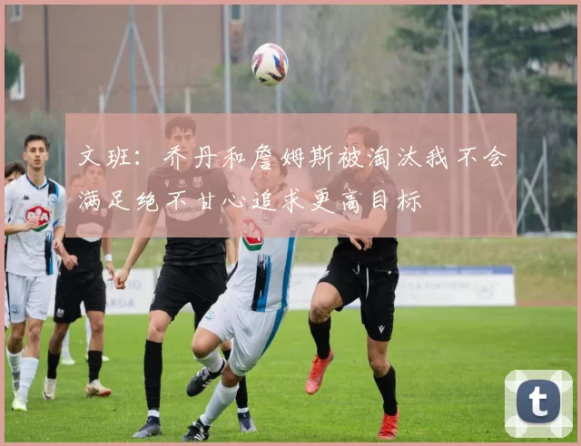 文班：乔丹和詹姆斯被淘汰我不会满足绝不甘心追求更高目标