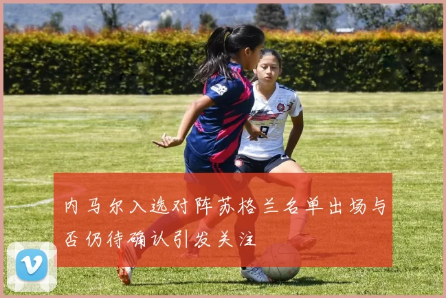 内马尔入选对阵苏格兰名单出场与否仍待确认引发关注