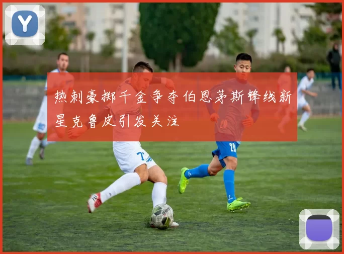 热刺豪掷千金争夺伯恩茅斯锋线新星克鲁皮引发关注