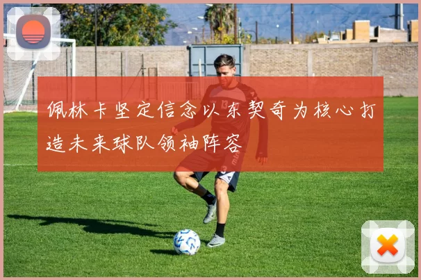 佩林卡坚定信念以东契奇为核心打造未来球队领袖阵容