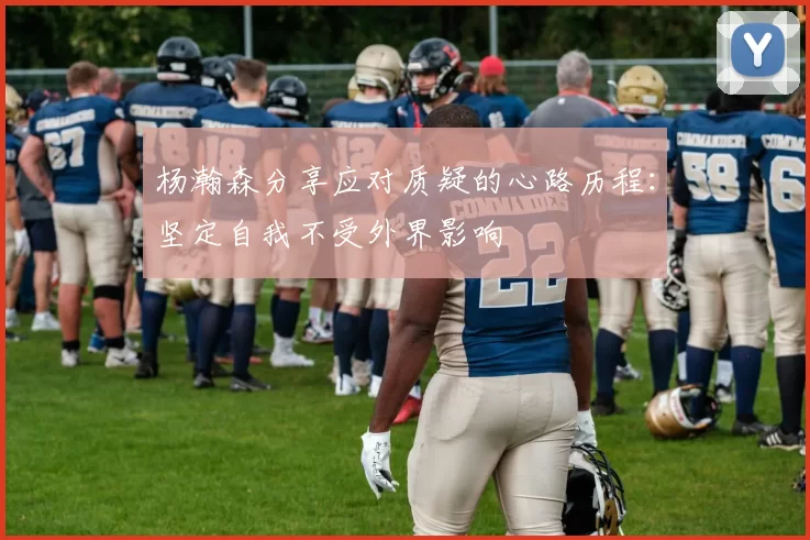 杨瀚森分享应对质疑的心路历程：坚定自我不受外界影响