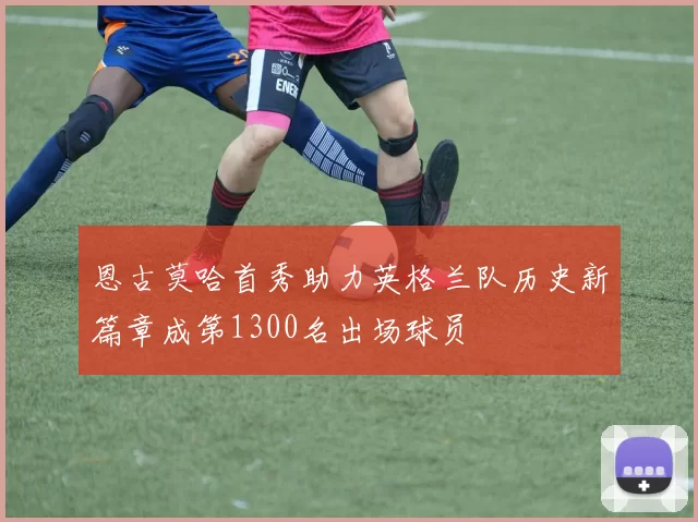 恩古莫哈首秀助力英格兰队历史新篇章成第1300名出场球员