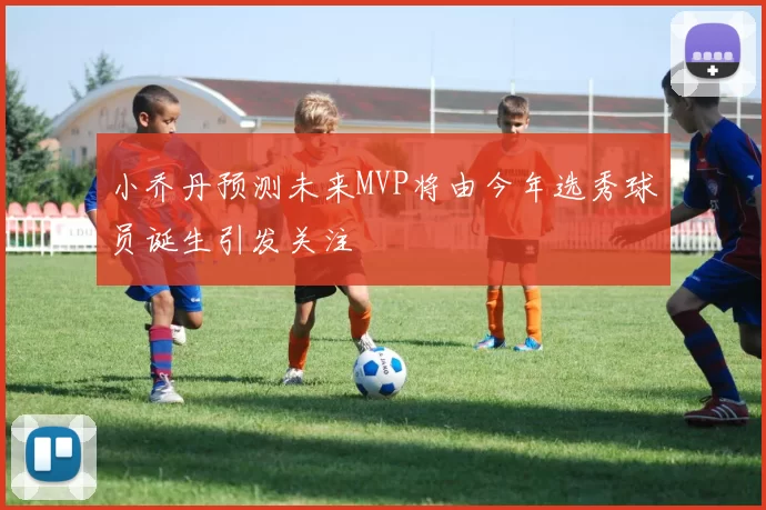 小乔丹预测未来MVP将由今年选秀球员诞生引发关注