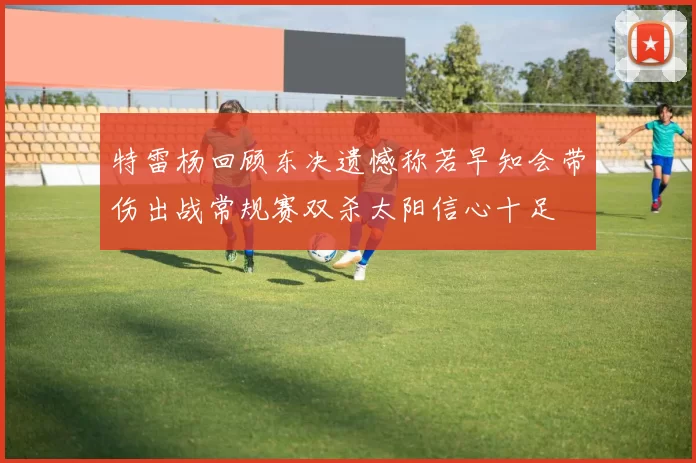 特雷杨回顾东决遗憾称若早知会带伤出战常规赛双杀太阳信心十足