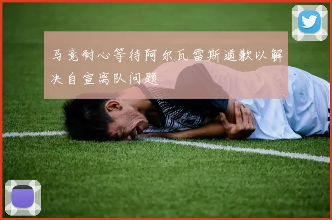 马竞耐心等待阿尔瓦雷斯道歉以解决自宣离队问题