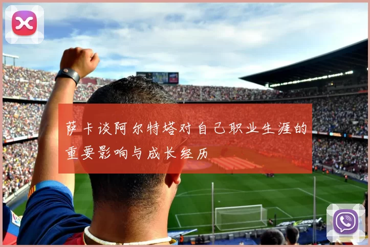 萨卡谈阿尔特塔对自己职业生涯的重要影响与成长经历