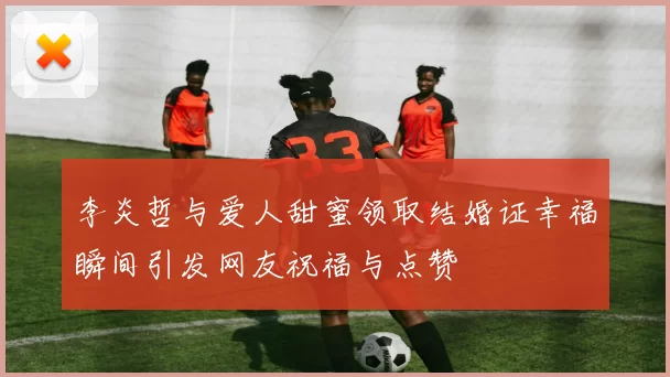 李炎哲与爱人甜蜜领取结婚证幸福瞬间引发网友祝福与点赞