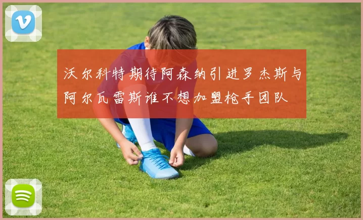 沃尔科特期待阿森纳引进罗杰斯与阿尔瓦雷斯谁不想加盟枪手团队