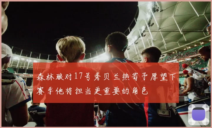 森林狼对17号秀贝兰热寄予厚望下赛季他将担当更重要的角色