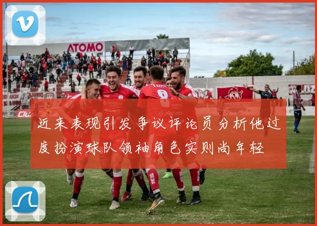 近来表现引发争议评论员分析他过度扮演球队领袖角色实则尚年轻