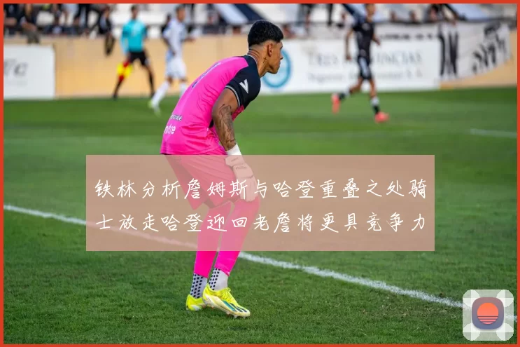 铁林分析詹姆斯与哈登重叠之处骑士放走哈登迎回老詹将更具竞争力